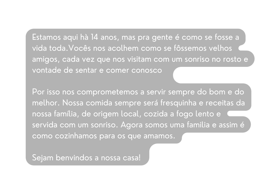 Estamos aqui hà 14 anos mas pra gente é como se fosse a vida toda Vocês nos acolhem como se fôssemos velhos amigos cada vez que nos visitam com um sonriso no rosto e vontade de sentar e comer conosco Por isso nos comprometemos a servir sempre do bom e do melhor Nossa comida sempre será fresquinha e receitas da nossa família de origem local cozida a fogo lento e servida com um sonriso Agora somos uma familia e assim é como cozinhamos para os que amamos Sejam benvindos a nossa casa